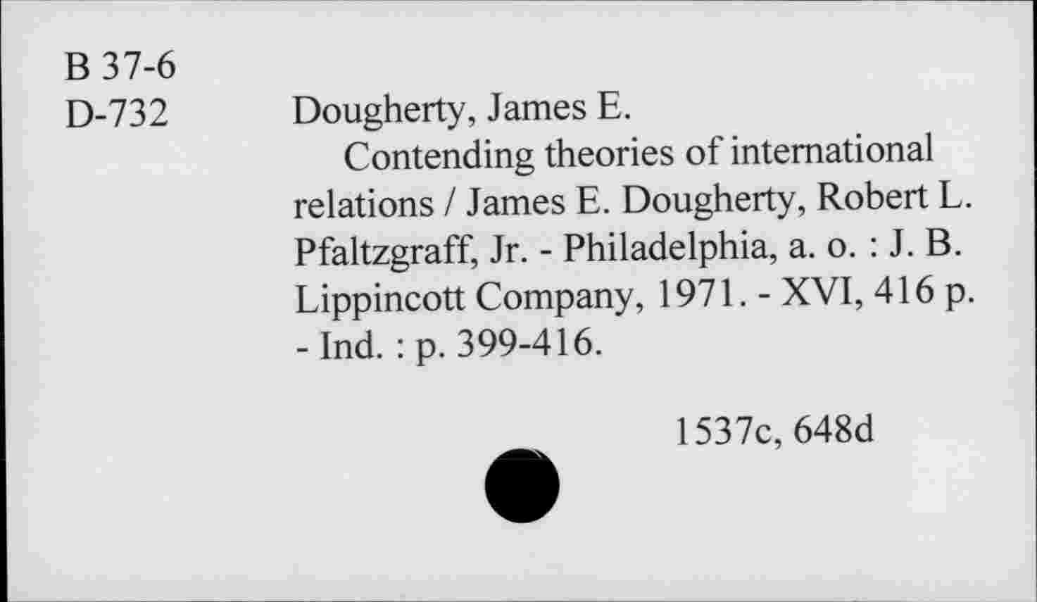 ﻿B 37-6
D-732 Dougherty, James E.
Contending theories of international relations / James E. Dougherty, Robert L. Pfaltzgraff, Jr. - Philadelphia, a. o. : J. B. Lippincott Company, 1971. - XVI, 416 p. - Ind. : p. 399-416.
1537c, 648d